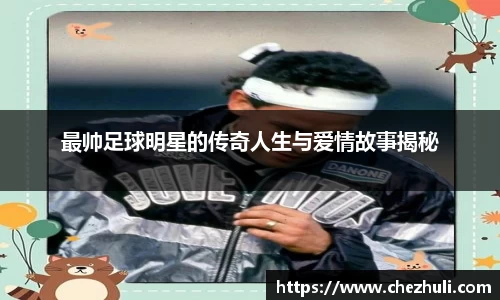 最帅足球明星的传奇人生与爱情故事揭秘