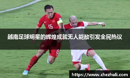 越南足球明星的辉煌成就无人能敌引发全民热议