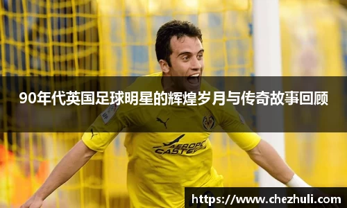 90年代英国足球明星的辉煌岁月与传奇故事回顾